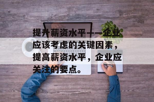 提升薪资水平——企业应该考虑的关键因素,提高薪资水平,企业应关注的要点。 提升薪资水平——企业应该考虑的关键因素,提高薪资水平,企业应关注的要点。