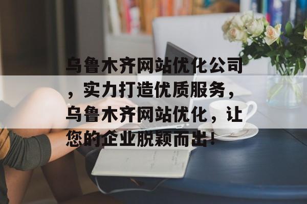 乌鲁木齐网站优化公司，实力打造优质服务，乌鲁木齐网站优化，让您的企业脱颖而出！