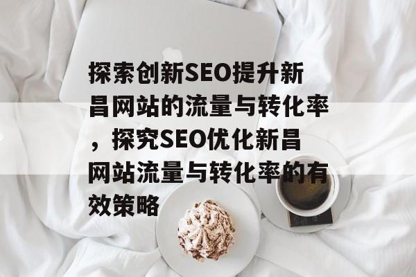 探索创新SEO提升新昌网站的流量与转化率,探究SEO优化新昌网站流量与转化率的有效策略 探索创新SEO提升新昌网站的流量与转化率,探究SEO优化新昌网站流量与转化率的有效策略