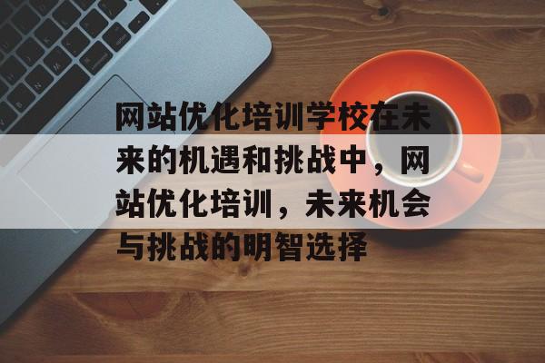 网站优化培训学校在未来的机遇和挑战中,网站优化培训,未来机会与挑战的明智选择 网站优化培训学校在未来的机遇和挑战中,网站优化培训,未来机会与挑战的明智选择