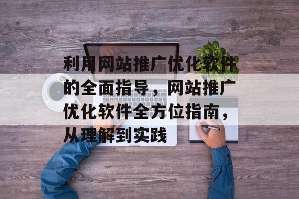 利用网站推广优化软件的全面指导,网站推广优化软件全方位指南,从理解到实践 利用网站推广优化软件的全面指导,网站推广优化软件全方位指南,从理解到实践