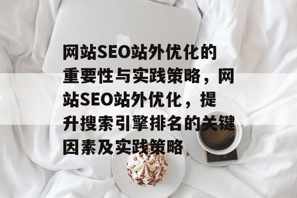 网站SEO站外优化的重要性与实践策略,网站SEO站外优化,提升搜索引擎排名的关键因素及实践策略 网站SEO站外优化的重要性与实践策略,网站SEO站外优化,提升搜索引擎排名的关键因素及实践策略