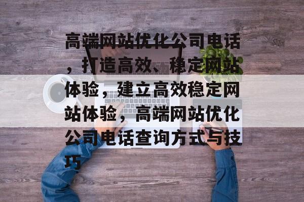 高端网站优化公司电话,打造高效、稳定网站体验,建立高效稳定网站体验,高端网站优化公司电话查询方式与技巧 高端网站优化公司电话,打造高效、稳定网站体验,建立高效稳定网站体验,高端网站优化公司电话查询方式与技巧