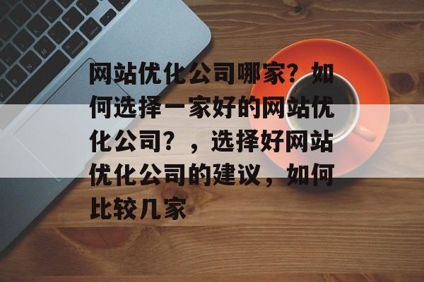 网站优化公司哪家?如何选择一家好的网站优化公司?,选择好网站优化公司的建议,如何比较几家 网站优化公司哪家?如何选择一家好的网站优化公司?,选择好网站优化公司的建议,如何比较几家