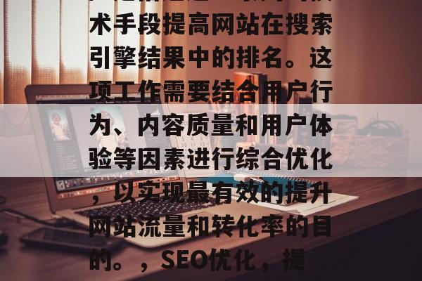 SEO(搜索引擎优化)是指通过一系列的技术手段提高网站在搜索引擎结果中的排名。这项工作需要结合用户行为、内容质量和用户体验等因素进行综合优化,以实现最有效的提升网站流量和转化率的目的。,SEO优化,提升网站排名的策略及技巧 SEO(搜索引擎优化)是指通过一系列的技术手段提高网站在搜索引擎结果中的排名。这项工作需要结合用户行为、内容质量和用户体验等因素进行综合优化,以实现最有效的提升网站流量和转化率的目的。,SEO优化,提升网站排名的策略及技巧
