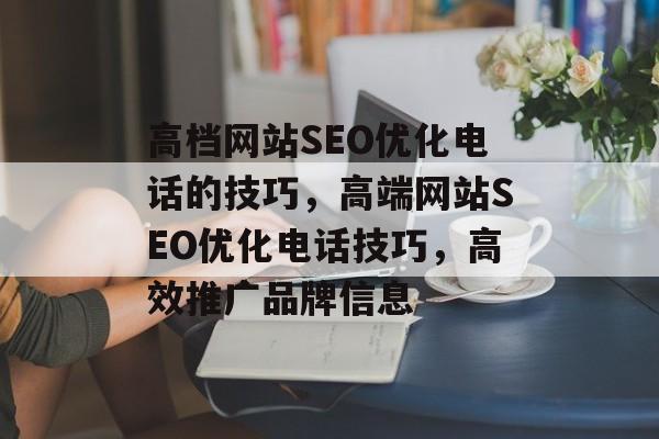高档网站SEO优化电话的技巧,高端网站SEO优化电话技巧,高效推广品牌信息 高档网站SEO优化电话的技巧,高端网站SEO优化电话技巧,高效推广品牌信息