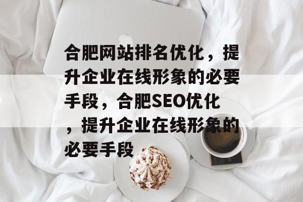 合肥网站排名优化,提升企业在线形象的必要手段,合肥SEO优化,提升企业在线形象的必要手段 合肥网站排名优化,提升企业在线形象的必要手段,合肥SEO优化,提升企业在线形象的必要手段