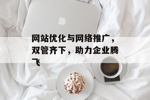 网站优化与网络推广,双管齐下,助力企业腾飞 网站优化与网络推广,双管齐下,助力企业腾飞