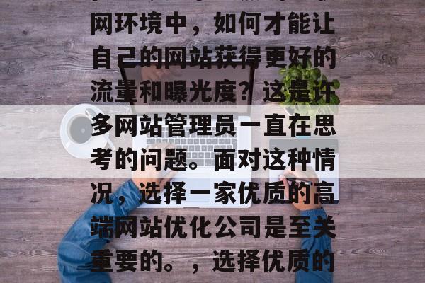 在当今竞争激烈的互联网环境中,如何才能让自己的网站获得更好的流量和曝光度?这是许多网站管理员一直在思考的问题。面对这种情况,选择一家优质的高端网站优化公司是至关重要的。,选择优质的网站优化公司 在当今竞争激烈的互联网环境中,如何才能让自己的网站获得更好的流量和曝光度?这是许多网站管理员一直在思考的问题。面对这种情况,选择一家优质的高端网站优化公司是至关重要的。,选择优质的网站优化公司