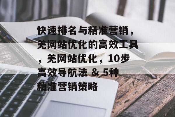 快速排名与精准营销,羌网站优化的高效工具,羌网站优化,10步高效导航法 & 5种精准营销策略 快速排名与精准营销,羌网站优化的高效工具,羌网站优化,10步高效导航法 & 5种精准营销策略