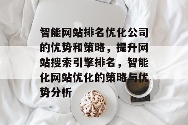 智能网站排名优化公司的优势和策略,提升网站搜索引擎排名,智能化网站优化的策略与优势分析 智能网站排名优化公司的优势和策略,提升网站搜索引擎排名,智能化网站优化的策略与优势分析