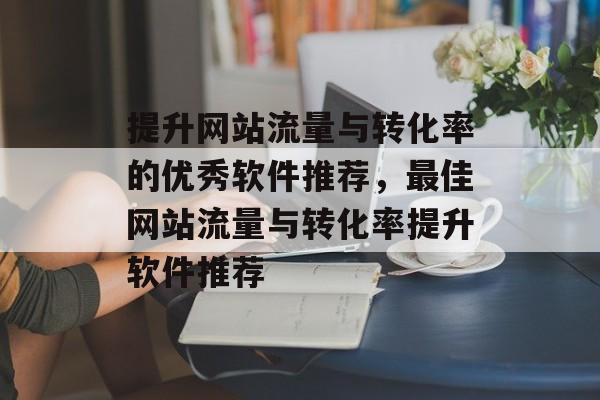 提升网站流量与转化率的优秀软件推荐,最佳网站流量与转化率提升软件推荐 提升网站流量与转化率的优秀软件推荐,最佳网站流量与转化率提升软件推荐