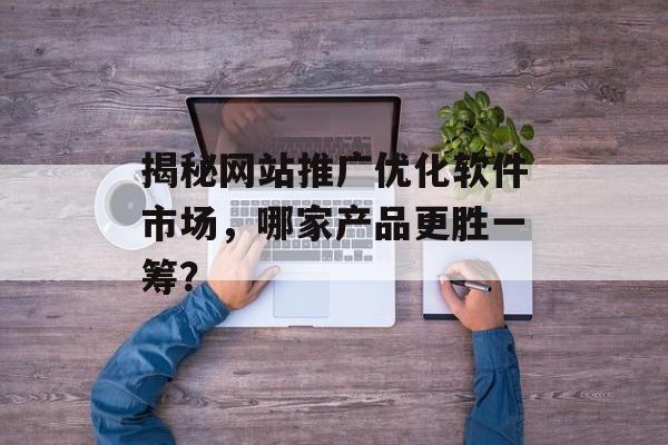 揭秘网站推广优化软件市场,哪家产品更胜一筹? 揭秘网站推广优化软件市场,哪家产品更胜一筹?