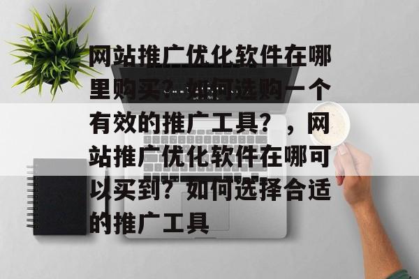 网站推广优化软件在哪里购买?如何选购一个有效的推广工具?,网站推广优化软件在哪可以买到?如何选择合适的推广工具 网站推广优化软件在哪里购买?如何选购一个有效的推广工具?,网站推广优化软件在哪可以买到?如何选择合适的推广工具