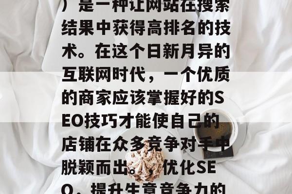SEO(搜索引擎优化)是一种让网站在搜索结果中获得高排名的技术。在这个日新月异的互联网时代,一个优质的商家应该掌握好的SEO技巧才能使自己的店铺在众多竞争对手中脱颖而出。,优化SEO,提升生意竞争力的关键 SEO(搜索引擎优化)是一种让网站在搜索结果中获得高排名的技术。在这个日新月异的互联网时代,一个优质的商家应该掌握好的SEO技巧才能使自己的店铺在众多竞争对手中脱颖而出。,优化SEO,提升生意竞争力的关键