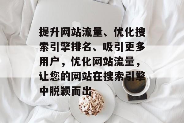 提升网站流量、优化搜索引擎排名、吸引更多用户,优化网站流量,让您的网站在搜索引擎中脱颖而出 提升网站流量、优化搜索引擎排名、吸引更多用户,优化网站流量,让您的网站在搜索引擎中脱颖而出