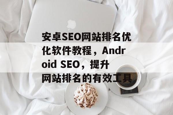安卓SEO网站排名优化软件教程,Android SEO,提升网站排名的有效工具 安卓SEO网站排名优化软件教程,Android SEO,提升网站排名的有效工具
