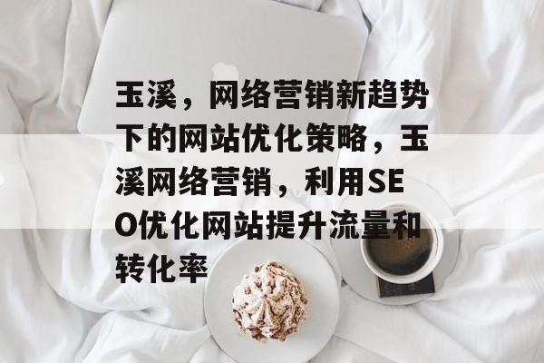 玉溪,网络营销新趋势下的网站优化策略,玉溪网络营销,利用SEO优化网站提升流量和转化率 玉溪,网络营销新趋势下的网站优化策略,玉溪网络营销,利用SEO优化网站提升流量和转化率