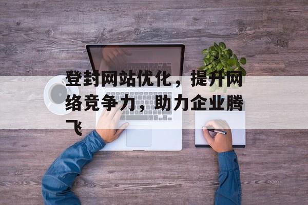 登封网站优化，提升网络竞争力，助力企业腾飞