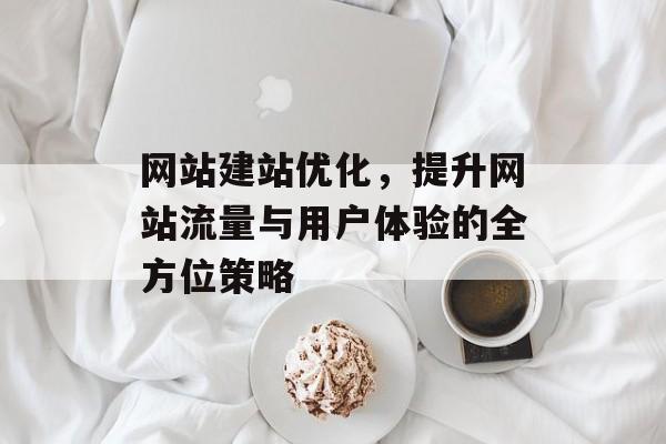 网站建站优化,提升网站流量与用户体验的全方位策略 网站建站优化,提升网站流量与用户体验的全方位策略