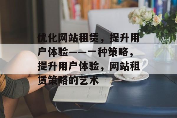优化网站租赁,提升用户体验——一种策略,提升用户体验,网站租赁策略的艺术 优化网站租赁,提升用户体验——一种策略,提升用户体验,网站租赁策略的艺术