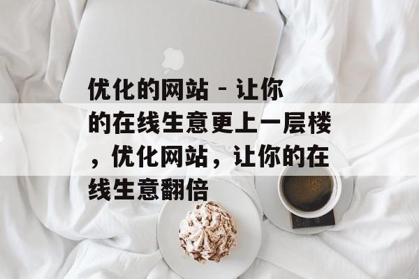 优化的网站 - 让你的在线生意更上一层楼,优化网站,让你的在线生意翻倍 优化的网站 - 让你的在线生意更上一层楼,优化网站,让你的在线生意翻倍