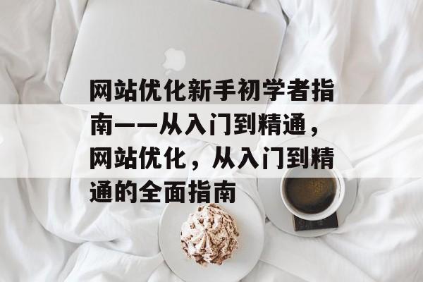 网站优化新手初学者指南——从入门到精通,网站优化,从入门到精通的全面指南 网站优化新手初学者指南——从入门到精通,网站优化,从入门到精通的全面指南