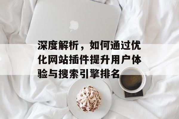 深度解析,如何通过优化网站插件提升用户体验与搜索引擎排名 深度解析,如何通过优化网站插件提升用户体验与搜索引擎排名