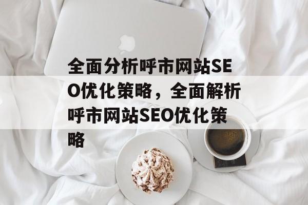 全面分析呼市网站SEO优化策略,全面解析呼市网站SEO优化策略 全面分析呼市网站SEO优化策略,全面解析呼市网站SEO优化策略