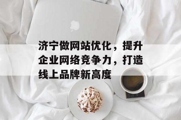 济宁做网站优化,提升企业网络竞争力,打造线上品牌新高度 济宁做网站优化,提升企业网络竞争力,打造线上品牌新高度
