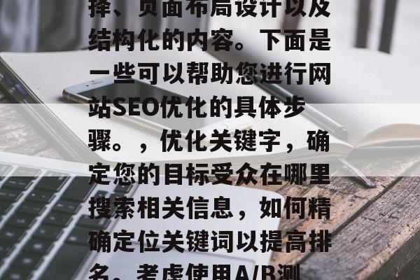在网站的SEO中,优化其搜索引擎排名和用户体验至关重要。优化的关键在于关键词的选择、页面布局设计以及结构化的内容。下面是一些可以帮助您进行网站SEO优化的具体步骤。,优化关键字,确定您的目标受众在哪里搜索相关信息,如何精确定位关键词以提高排名。考虑使用A/B测试或Google Analytics等工具来监控您的搜索引擎表现。 在网站的SEO中,优化其搜索引擎排名和用户体验至关重要。优化的关键在于关键词的选择、页面布局设计以及结构化的内容。下面是一些可以帮助您进行网站SEO优化的具体步骤。,优化关键字,确定您的目标受众在哪里搜索相关信息,如何精确定位关键词以提高排名。考虑使用A/B测试或Google Analytics等工具来监控您的搜索引擎表现。