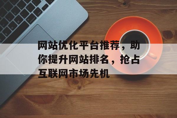 网站优化平台推荐,助你提升网站排名,抢占互联网市场先机 网站优化平台推荐,助你提升网站排名,抢占互联网市场先机