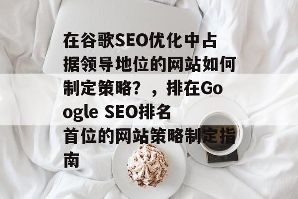 在谷歌SEO优化中占据领导地位的网站如何制定策略?,排在Google SEO排名首位的网站策略制定指南 在谷歌SEO优化中占据领导地位的网站如何制定策略?,排在Google SEO排名首位的网站策略制定指南