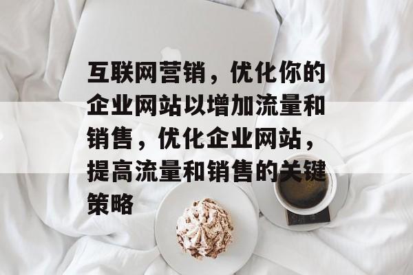 互联网营销,优化你的企业网站以增加流量和销售,优化企业网站,提高流量和销售的关键策略 互联网营销,优化你的企业网站以增加流量和销售,优化企业网站,提高流量和销售的关键策略