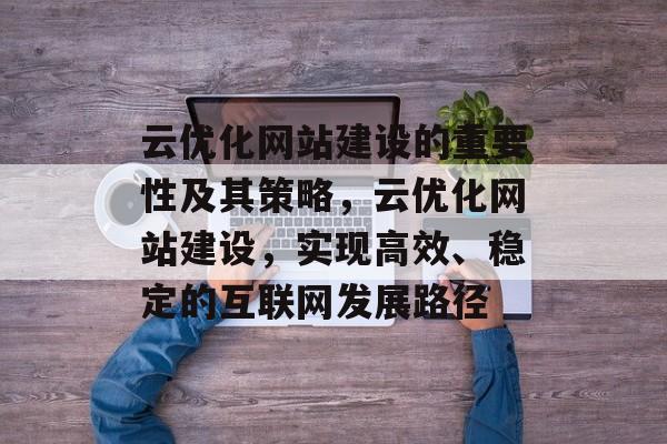 云优化网站建设的重要性及其策略,云优化网站建设,实现高效、稳定的互联网发展路径 云优化网站建设的重要性及其策略,云优化网站建设,实现高效、稳定的互联网发展路径