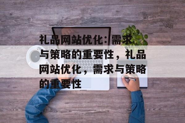 礼品网站优化: 需求与策略的重要性,礼品网站优化,需求与策略的重要性 礼品网站优化: 需求与策略的重要性,礼品网站优化,需求与策略的重要性