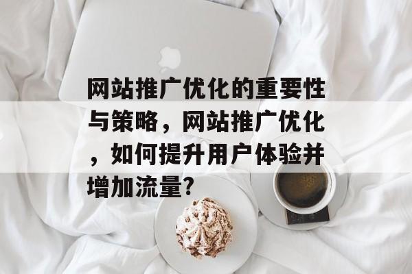 网站推广优化的重要性与策略,网站推广优化,如何提升用户体验并增加流量? 网站推广优化的重要性与策略,网站推广优化,如何提升用户体验并增加流量?