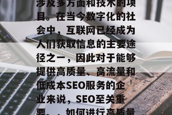 SEO(搜索引擎优化)网站优化建设是一个涉及多方面和技术的项目。在当今数字化的社会中,互联网已经成为人们获取信息的主要途径之一,因此对于能够提供高质量、高流量和低成本SEO服务的企业来说,SEO至关重要。,如何进行高质量、高流量和低成本的SEO网站优化? SEO(搜索引擎优化)网站优化建设是一个涉及多方面和技术的项目。在当今数字化的社会中,互联网已经成为人们获取信息的主要途径之一,因此对于能够提供高质量、高流量和低成本SEO服务的企业来说,SEO至关重要。,如何进行高质量、高流量和低成本的SEO网站优化?