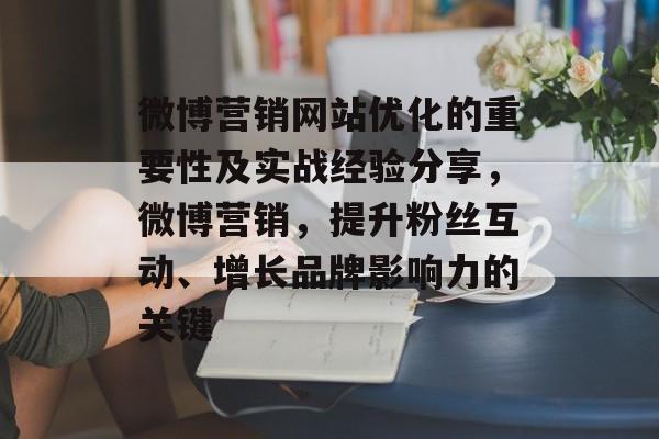 微博营销网站优化的重要性及实战经验分享,微博营销,提升粉丝互动、增长品牌影响力的关键 微博营销网站优化的重要性及实战经验分享,微博营销,提升粉丝互动、增长品牌影响力的关键