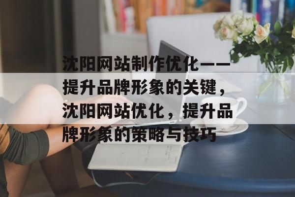 沈阳网站制作优化——提升品牌形象的关键,沈阳网站优化,提升品牌形象的策略与技巧 沈阳网站制作优化——提升品牌形象的关键,沈阳网站优化,提升品牌形象的策略与技巧