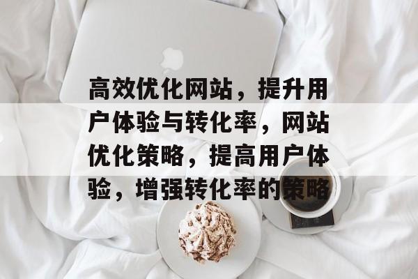 高效优化网站,提升用户体验与转化率,网站优化策略,提高用户体验,增强转化率的策略 高效优化网站,提升用户体验与转化率,网站优化策略,提高用户体验,增强转化率的策略