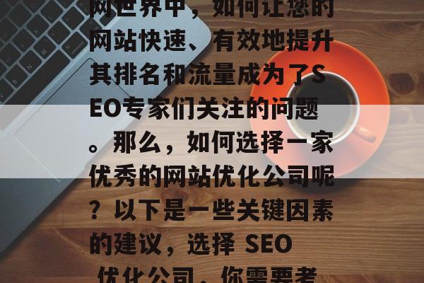 在当今竞争激烈的互联网世界中,如何让您的网站快速、有效地提升其排名和流量成为了SEO专家们关注的问题。那么,如何选择一家优秀的网站优化公司呢?以下是一些关键因素的建议,选择 SEO 优化公司,你需要考虑哪些因素? 在当今竞争激烈的互联网世界中,如何让您的网站快速、有效地提升其排名和流量成为了SEO专家们关注的问题。那么,如何选择一家优秀的网站优化公司呢?以下是一些关键因素的建议,选择 SEO 优化公司,你需要考虑哪些因素?