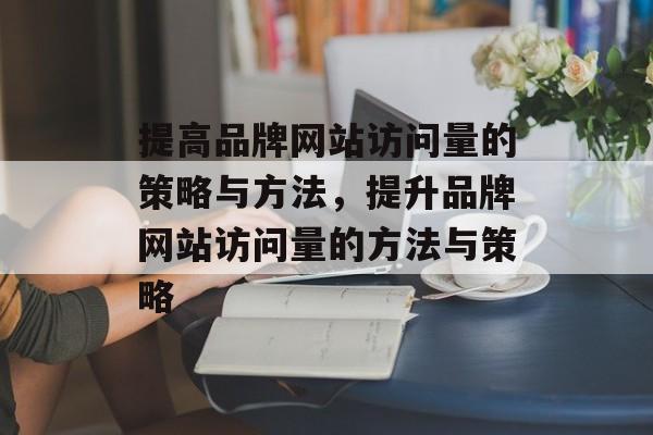 提高品牌网站访问量的策略与方法,提升品牌网站访问量的方法与策略 提高品牌网站访问量的策略与方法,提升品牌网站访问量的方法与策略