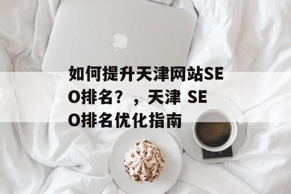 如何提升天津网站SEO排名?,天津 SEO排名优化指南 如何提升天津网站SEO排名?,天津 SEO排名优化指南