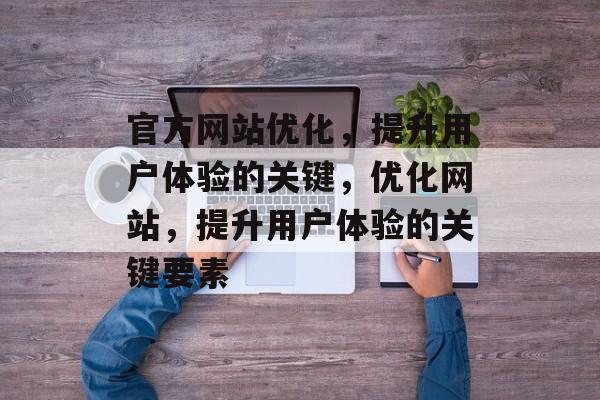 官方网站优化,提升用户体验的关键,优化网站,提升用户体验的关键要素 官方网站优化,提升用户体验的关键,优化网站,提升用户体验的关键要素