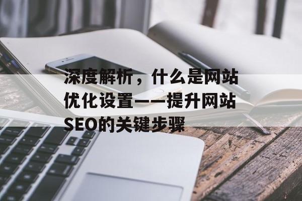 深度解析,什么是网站优化设置——提升网站SEO的关键步骤 深度解析,什么是网站优化设置——提升网站SEO的关键步骤