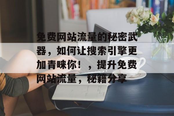 免费网站流量的秘密武器,如何让搜索引擎更加青睐你!,提升免费网站流量,秘籍分享 免费网站流量的秘密武器,如何让搜索引擎更加青睐你!,提升免费网站流量,秘籍分享