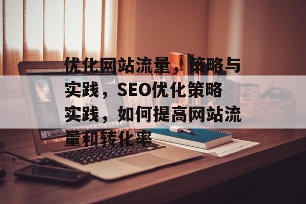 优化网站流量,策略与实践,SEO优化策略实践,如何提高网站流量和转化率 优化网站流量,策略与实践,SEO优化策略实践,如何提高网站流量和转化率