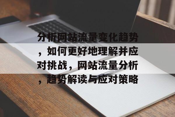 分析网站流量变化趋势,如何更好地理解并应对挑战,网站流量分析,趋势解读与应对策略 分析网站流量变化趋势,如何更好地理解并应对挑战,网站流量分析,趋势解读与应对策略