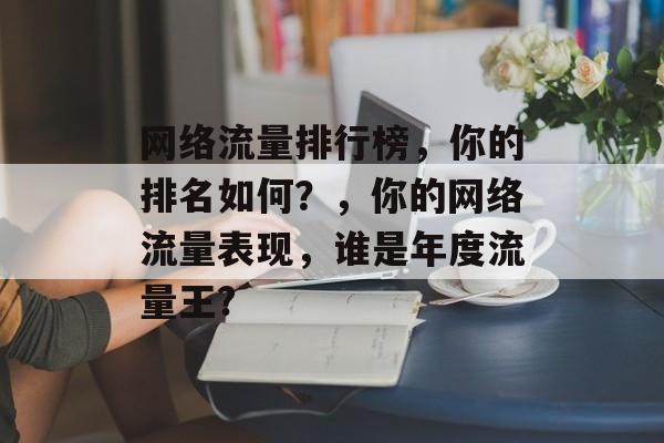 网络流量排行榜,你的排名如何?,你的网络流量表现,谁是年度流量王? 网络流量排行榜,你的排名如何?,你的网络流量表现,谁是年度流量王?